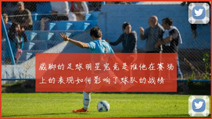 崴脚的足球明星究竟是谁他在赛场上的表现如何影响了球队的战绩