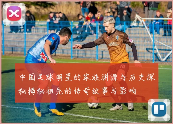 中国足球明星的家族渊源与历史探秘揭秘祖先的传奇故事与影响