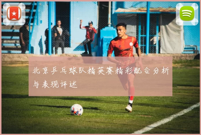 北京乒乓球队精英赛精彩配合分析与表现评述