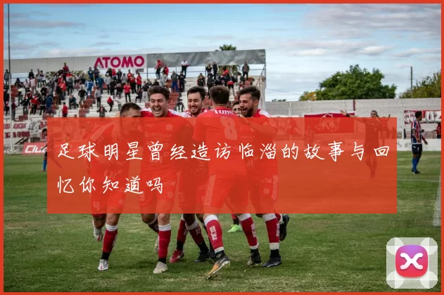足球明星曾经造访临淄的故事与回忆你知道吗