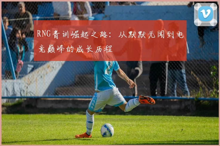 RNG青训崛起之路：从默默无闻到电竞巅峰的成长历程