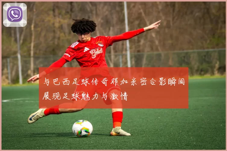 与巴西足球传奇邓加亲密合影瞬间展现足球魅力与激情