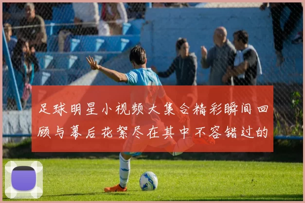 足球明星小视频大集合精彩瞬间回顾与幕后花絮尽在其中不容错过的精彩时刻