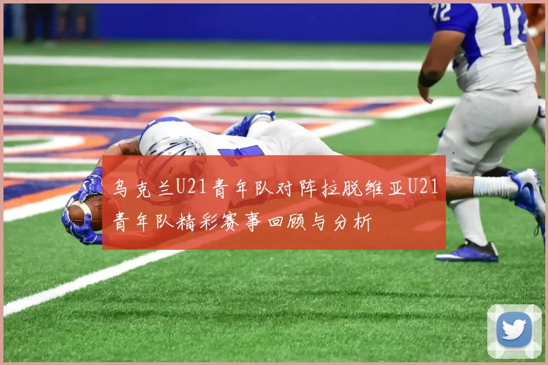 乌克兰U21青年队对阵拉脱维亚U21青年队精彩赛事回顾与分析