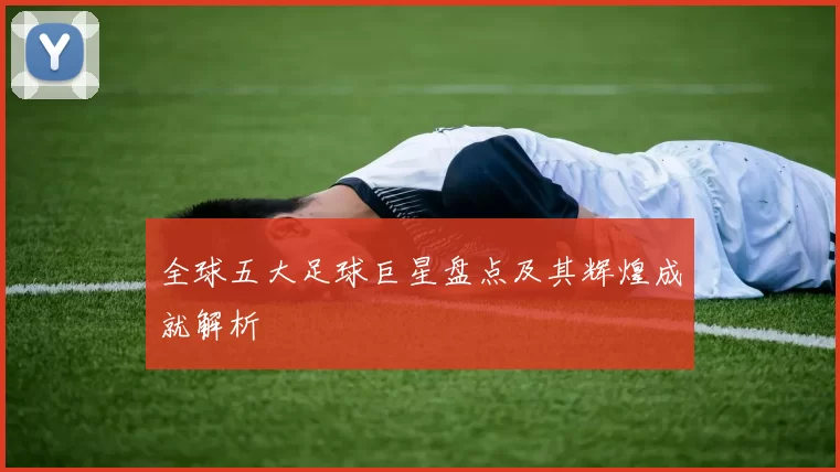 全球五大足球巨星盘点及其辉煌成就解析