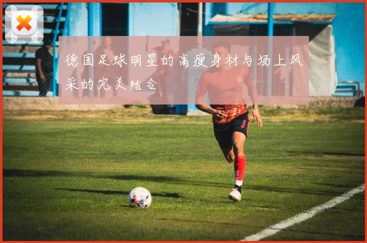 德国足球明星的高瘦身材与场上风采的完美结合
