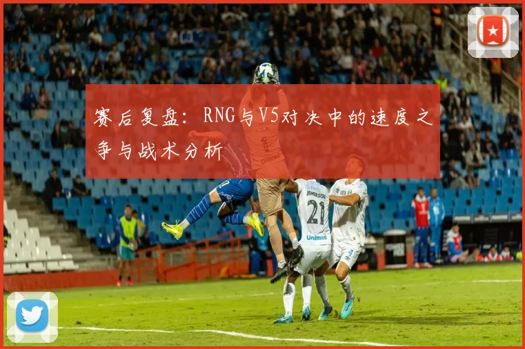 赛后复盘：RNG与V5对决中的速度之争与战术分析