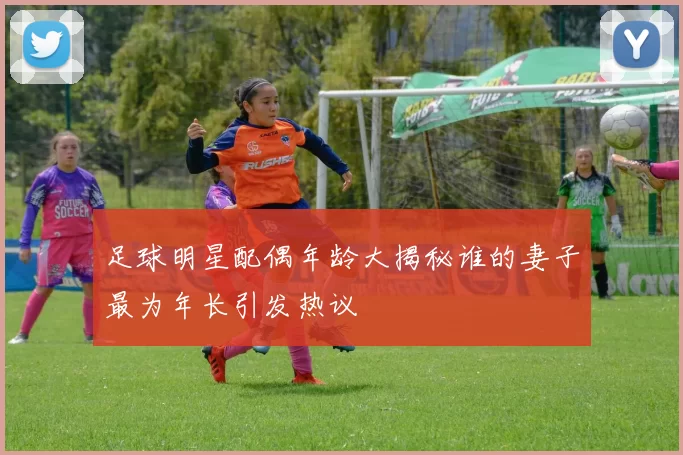 足球明星配偶年龄大揭秘谁的妻子最为年长引发热议