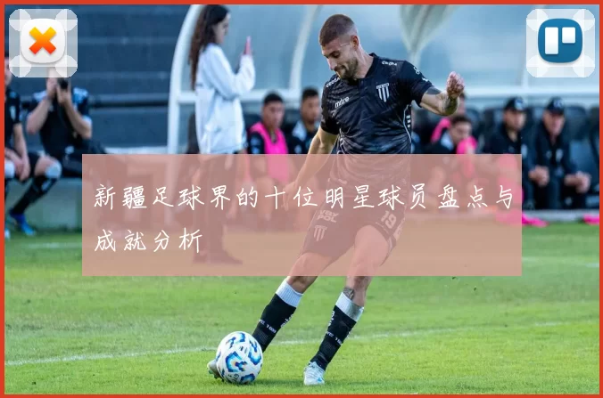 新疆足球界的十位明星球员盘点与成就分析