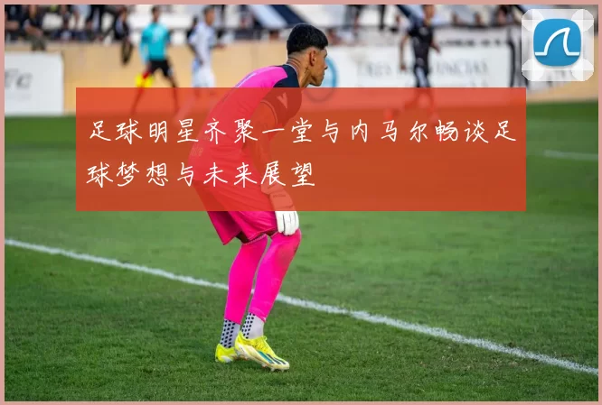 足球明星齐聚一堂与内马尔畅谈足球梦想与未来展望