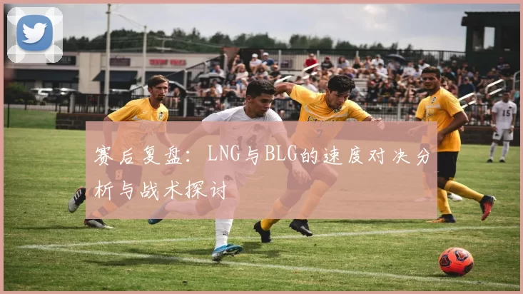 赛后复盘：LNG与BLG的速度对决分析与战术探讨