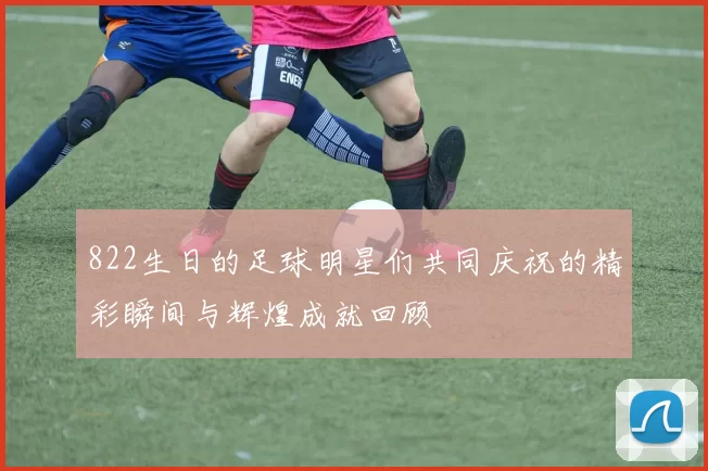 822生日的足球明星们共同庆祝的精彩瞬间与辉煌成就回顾