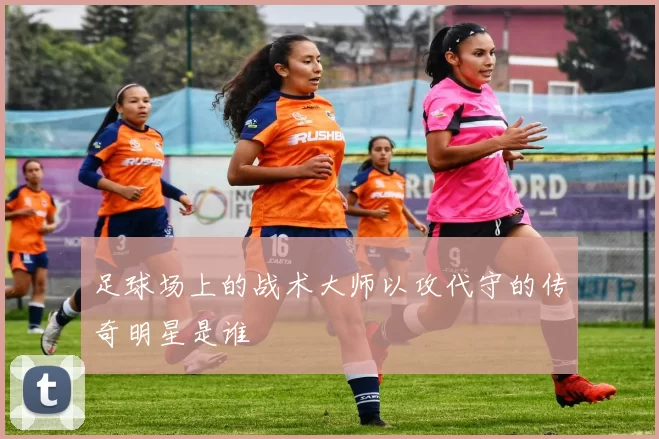 足球场上的战术大师以攻代守的传奇明星是谁