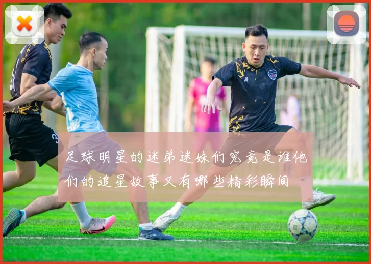 足球明星的迷弟迷妹们究竟是谁他们的追星故事又有哪些精彩瞬间