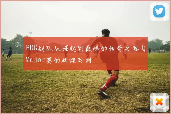 EDG战队从崛起到巅峰的传奇之路与Major赛的辉煌时刻