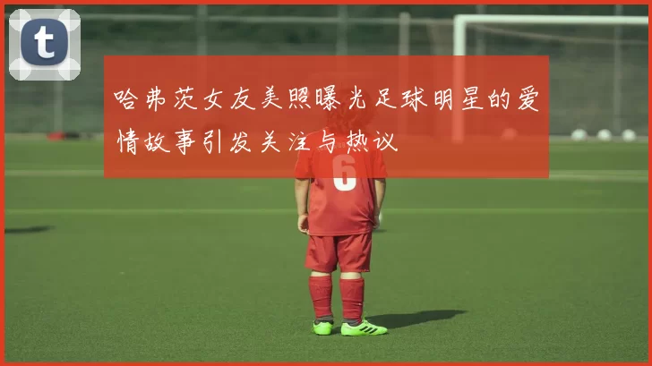 哈弗茨女友美照曝光足球明星的爱情故事引发关注与热议