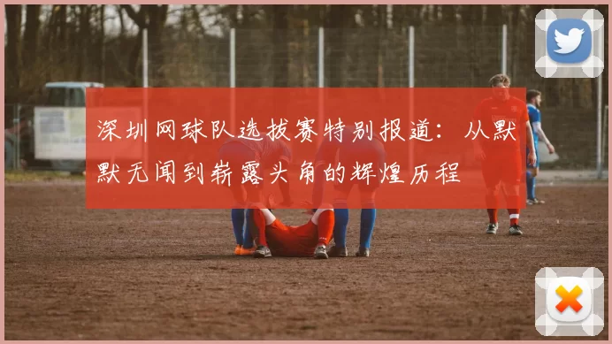 深圳网球队选拔赛特别报道：从默默无闻到崭露头角的辉煌历程