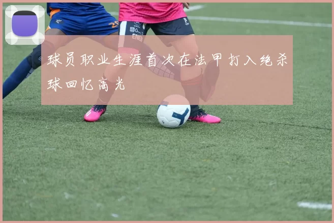 球员职业生涯首次在法甲打入绝杀球回忆高光