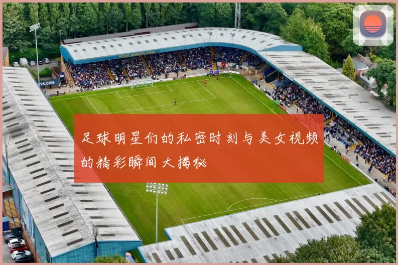 足球明星们的私密时刻与美女视频的精彩瞬间大揭秘