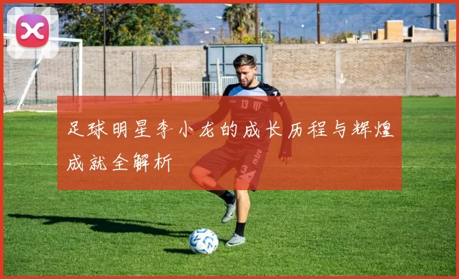 足球明星李小龙的成长历程与辉煌成就全解析