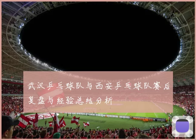 武汉乒乓球队与西安乒乓球队赛后复盘与经验总结分析