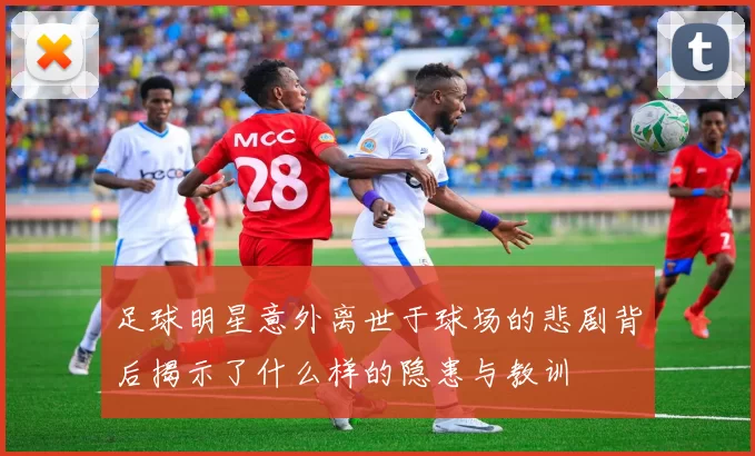 足球明星意外离世于球场的悲剧背后揭示了什么样的隐患与教训