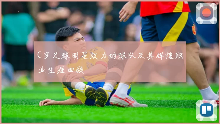 C罗足球明星效力的球队及其辉煌职业生涯回顾
