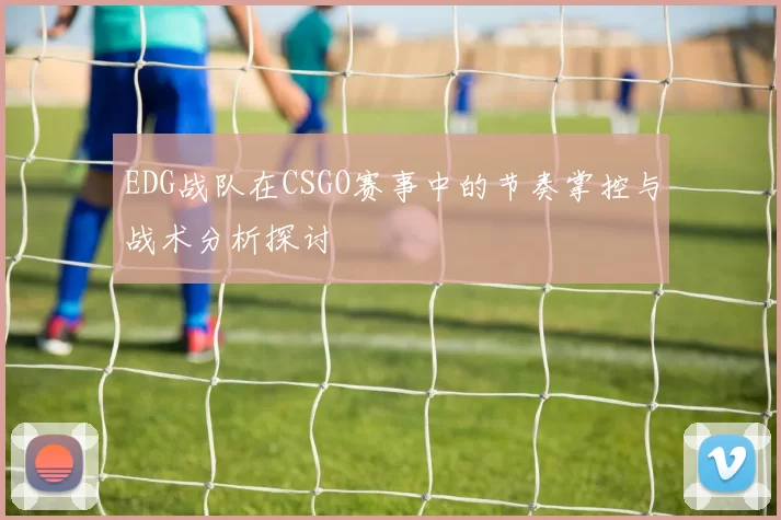 EDG战队在CSGO赛事中的节奏掌控与战术分析探讨