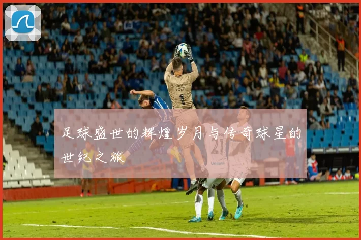 足球盛世的辉煌岁月与传奇球星的世纪之旅