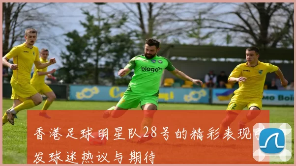 香港足球明星队28号的精彩表现引发球迷热议与期待