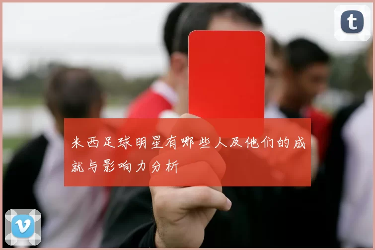 米西足球明星有哪些人及他们的成就与影响力分析