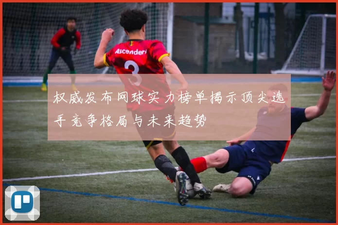 权威发布网球实力榜单揭示顶尖选手竞争格局与未来趋势