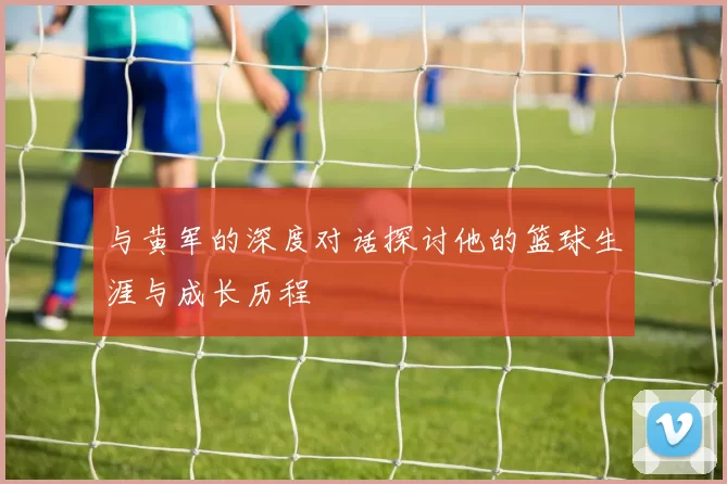 与黄军的深度对话探讨他的篮球生涯与成长历程
