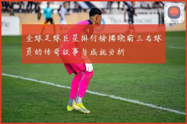 全球足球巨星排行榜揭晓前三名球员的传奇故事与成就分析