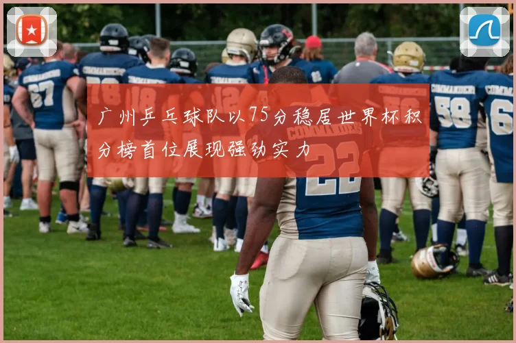 广州乒乓球队以75分稳居世界杯积分榜首位展现强劲实力