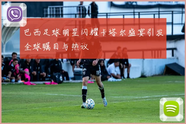巴西足球明星闪耀卡塔尔盛宴引发全球瞩目与热议