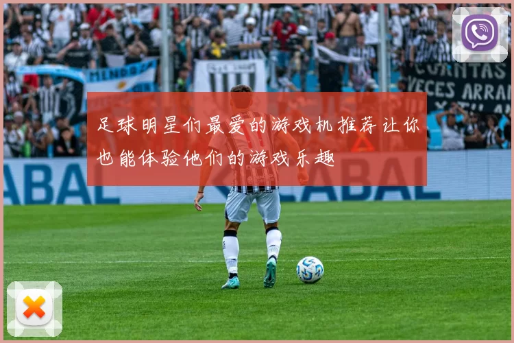 足球明星们最爱的游戏机推荐让你也能体验他们的游戏乐趣