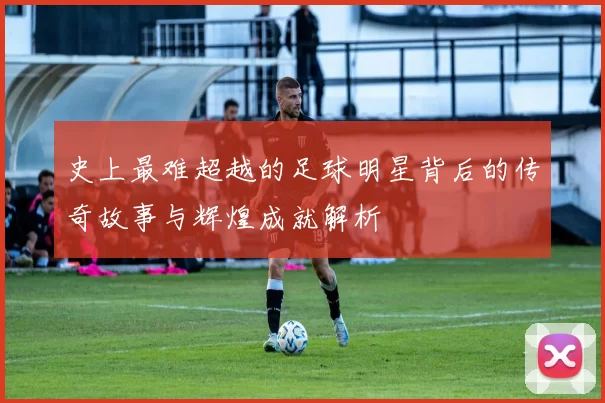 史上最难超越的足球明星背后的传奇故事与辉煌成就解析