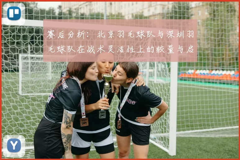 赛后分析：北京羽毛球队与深圳羽毛球队在战术灵活性上的较量与启示