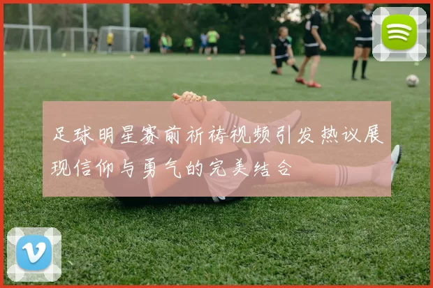 足球明星赛前祈祷视频引发热议展现信仰与勇气的完美结合
