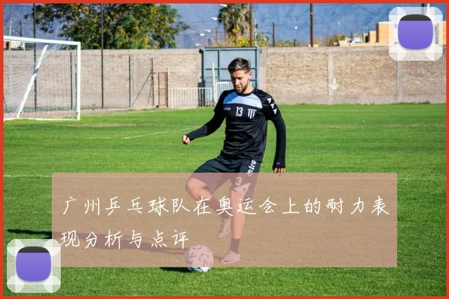 广州乒乓球队在奥运会上的耐力表现分析与点评