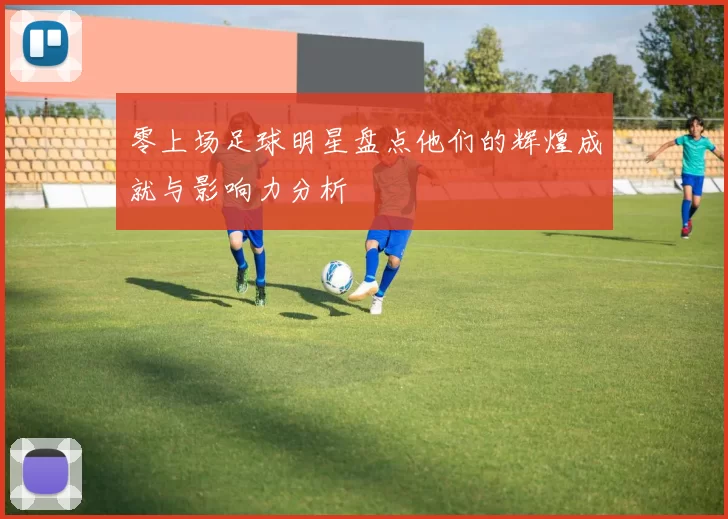 零上场足球明星盘点他们的辉煌成就与影响力分析