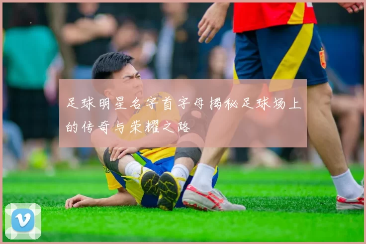 足球明星名字首字母揭秘足球场上的传奇与荣耀之路