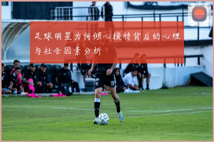 足球明星为何倾心模特背后的心理与社会因素分析