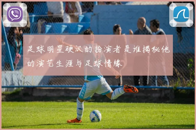 足球明星硬汉的扮演者是谁揭秘他的演艺生涯与足球情缘