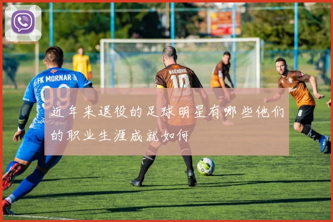 近年来退役的足球明星有哪些他们的职业生涯成就如何