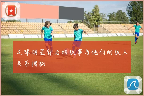 足球明星背后的故事与他们的故人关系揭秘