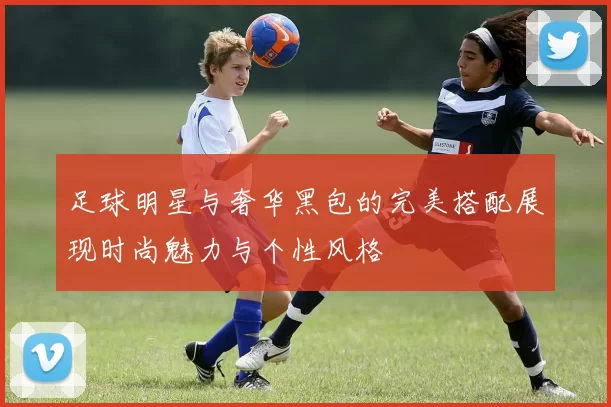 足球明星与奢华黑包的完美搭配展现时尚魅力与个性风格