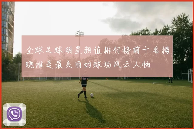 全球足球明星颜值排行榜前十名揭晓谁是最美丽的球场风云人物