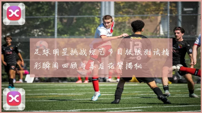 足球明星挑战综艺节目极限测试精彩瞬间回顾与幕后花絮揭秘